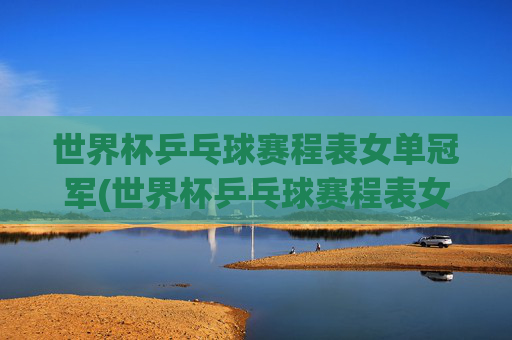 世界杯乒乓球赛程表女单冠军(世界杯乒乓球赛程表女单冠军是谁)