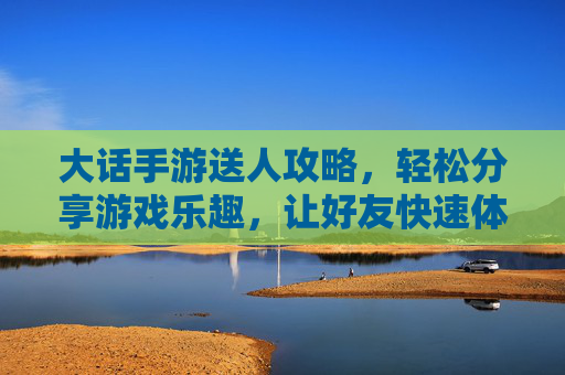 大话手游送人攻略,轻松分享游戏乐趣,让好友快速体验经典