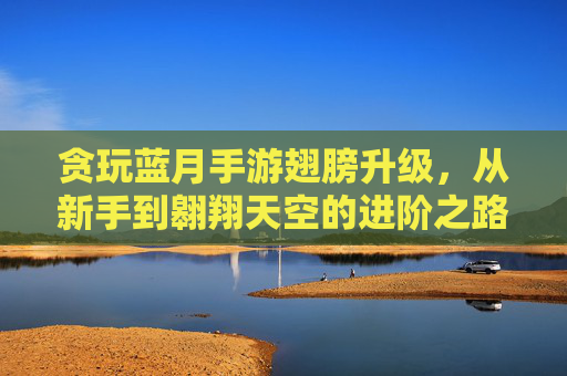 贪玩蓝月手游翅膀升级，从新手到翱翔天空的进阶之路，贪玩蓝月手游翅膀升级，从新手到翱翔天空的进阶之路