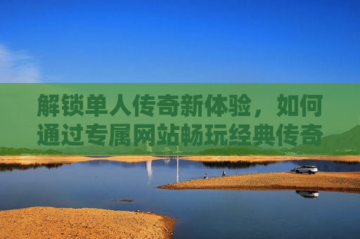 解锁单人传奇新体验，如何通过专属网站畅玩经典传奇手游