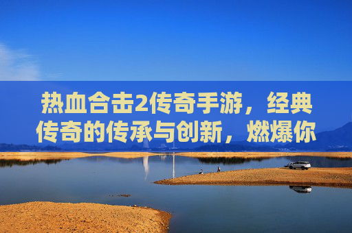 热血合击2传奇手游,经典传奇的传承与创新,燃爆你的热血激情,热血合击2传奇手游,经典传奇的传承与创新,燃爆你的热血激情