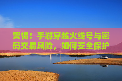 警惕！手游穿越火线号与密码交易风险，如何安全保护你的游戏资产？警惕！手游穿越火线号与密码交易风险及游戏资产安全保护指南