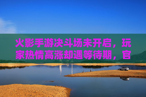 火影手游决斗场未开启，玩家热情高涨却遇等待期，官方回应引关注，火影手游决斗场未开启，玩家热情遇等待期，官方回应引关注