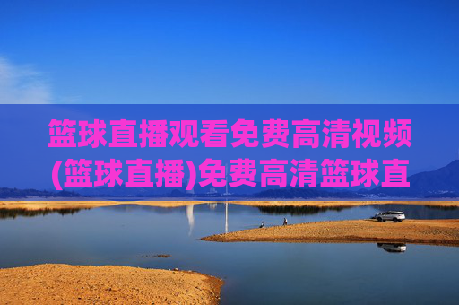 篮球直播观看免费高清视频(篮球直播)免费高清篮球直播观看，实时赛事视频直播