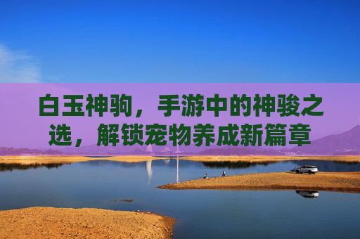 白玉神驹,手游中的神骏之选,解锁宠物养成新篇章