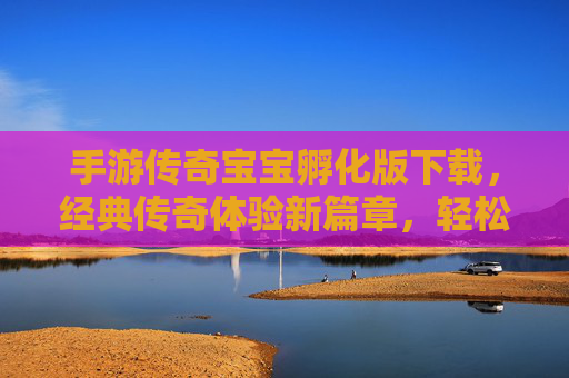手游传奇宝宝孵化版下载，经典传奇体验新篇章，轻松下载即刻畅玩