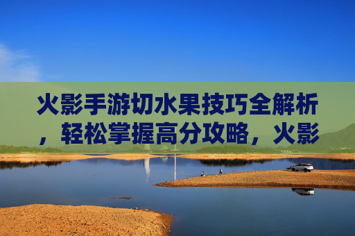 火影手游切水果技巧全解析,轻松掌握高分攻略,火影手游切水果技巧全解析,轻松掌握高分攻略