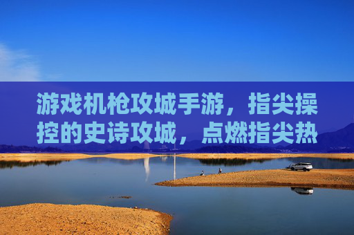 游戏机枪攻城手游,指尖操控的史诗攻城,点燃指尖热血与策略碰撞,机枪攻城手游,指尖操控的史诗攻城,点燃热血与策略碰撞