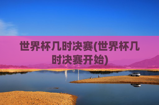 世界杯几时决赛(世界杯几时决赛开始)