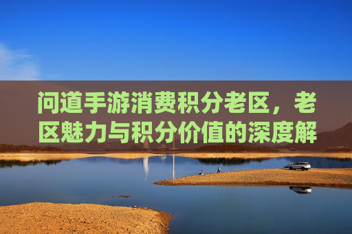 问道手游消费积分老区,老区魅力与积分价值的深度解析——老区玩家与积分系统的双向奔赴,问道手游消费积分老区,老区魅力与积分价值的深度解析——老区玩家与积分系统的双向奔赴