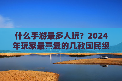 什么手游最多人玩？2024年玩家最喜爱的几款国民级手游深度解析，2024年玩家最爱，国民级手游排行榜深度解析