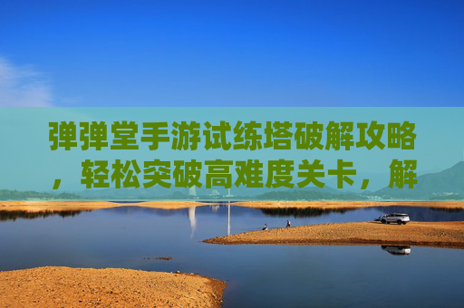 弹弹堂手游试练塔破解攻略,轻松突破高难度关卡,解锁隐藏奖励与成长机遇,弹弹堂手游试练塔破解攻略,轻松突破高难度关卡,解锁隐藏奖励与成长机遇