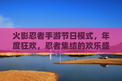 火影忍者手游节日模式,年度狂欢,忍者集结的欢乐盛宴,火影忍者手游节日模式,年度狂欢,忍者集结的欢乐盛宴