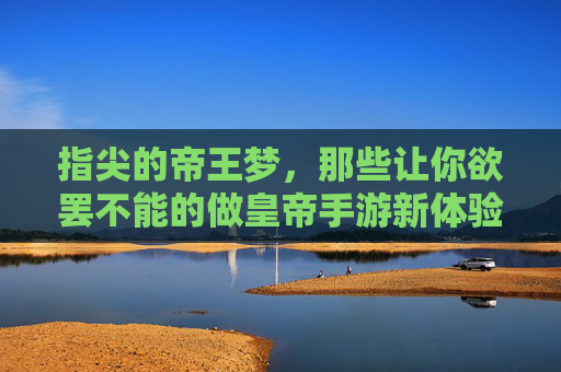 指尖的帝王梦,那些让你欲罢不能的做皇帝手游新体验,指尖的帝王梦,那些让你欲罢不能的做皇帝手游新体验