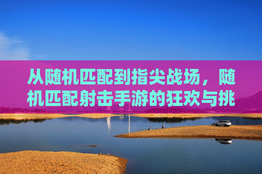 从随机匹配到指尖战场，随机匹配射击手游的狂欢与挑战