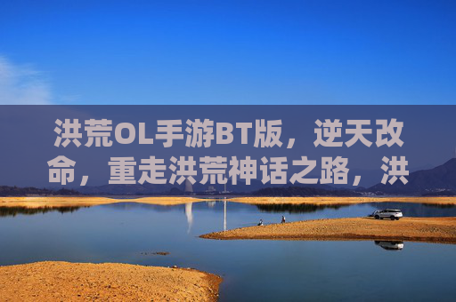 洪荒OL手游BT版，逆天改命，重走洪荒神话之路，洪荒OL手游BT版，逆天改命，重走洪荒神话之路