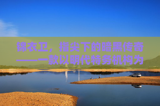 锦衣卫,指尖下的暗黑传奇——一款以明代特务机构为背景的沉浸式手游,锦衣卫,指尖下的暗黑传奇——一款以明代特务机构为背景的沉浸式手游