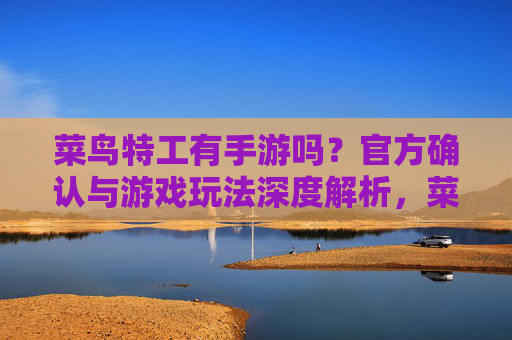 菜鸟特工有手游吗？官方确认与游戏玩法深度解析，菜鸟特工有手游吗？官方确认与游戏玩法深度解析
