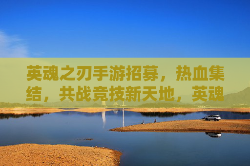 英魂之刃手游招募,热血集结,共战竞技新天地,英魂之刃手游招募,热血集结,共战竞技新天地