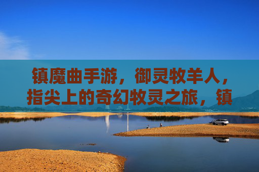镇魔曲手游，御灵牧羊人，指尖上的奇幻牧灵之旅，镇魔曲手游，御灵牧羊人，指尖上的奇幻牧灵之旅