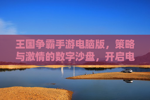 王国争霸手游电脑版，策略与激情的数字沙盘，开启电脑端新纪元，王国争霸手游电脑版，策略与激情的数字沙盘，开启电脑端新纪元