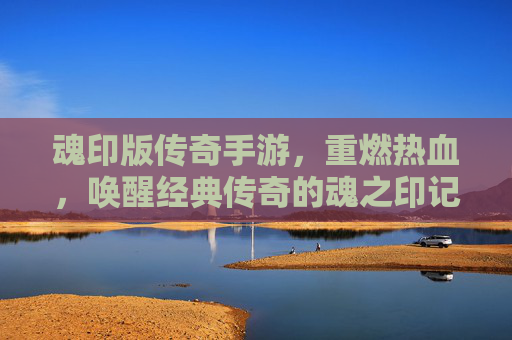 魂印版传奇手游,重燃热血,唤醒经典传奇的魂之印记,魂印版传奇手游,重燃热血,唤醒经典传奇的魂之印记