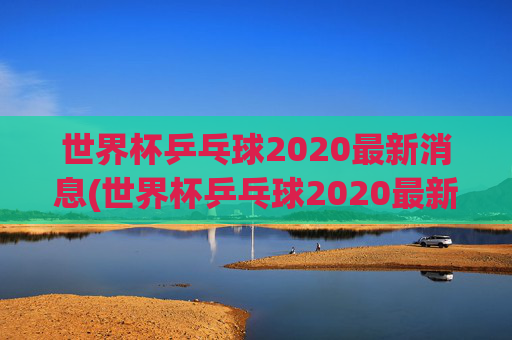 世界杯乒乓球2020最新消息(世界杯乒乓球2020最新消息视频)