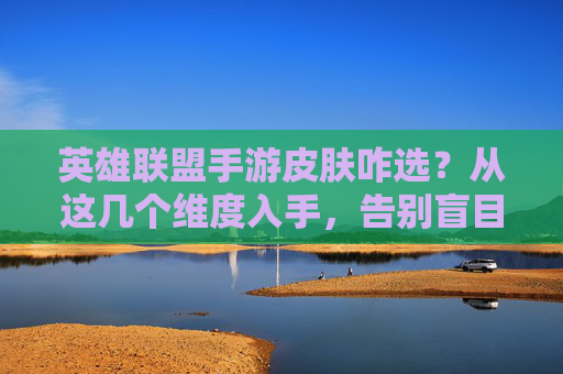 英雄联盟手游皮肤咋选?从这几个维度入手,告别盲目氪金,轻松选到心爱之选,英雄联盟手游皮肤咋选?从这几个维度入手,告别盲目氪金,轻松选到心爱之选