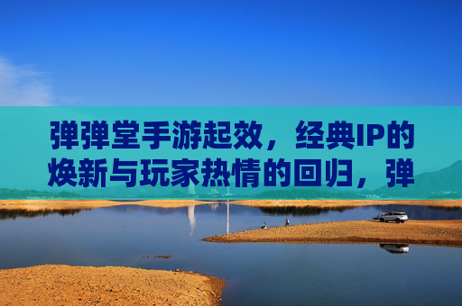 弹弹堂手游起效，经典IP的焕新与玩家热情的回归，弹弹堂手游焕新上线，经典IP焕新，玩家热情回归
