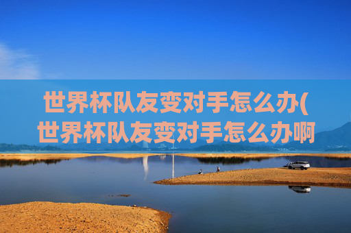 世界杯队友变对手怎么办(世界杯队友变对手怎么办啊)