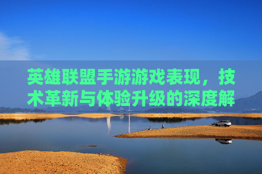 英雄联盟手游游戏表现，技术革新与体验升级的深度解析，英雄联盟手游，技术革新与体验升级的深度解析