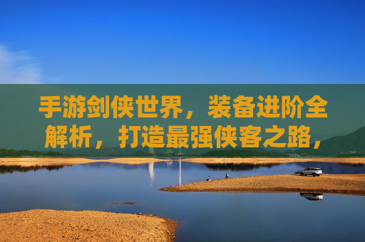 手游剑侠世界，装备进阶全解析，打造最强侠客之路，手游剑侠世界装备进阶全解析，打造最强侠客之路