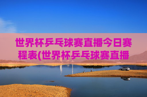 世界杯乒乓球赛直播今日赛程表(世界杯乒乓球赛直播今日赛程表格)