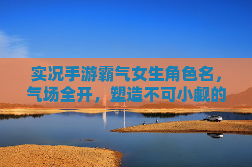 实况手游霸气女生角色名，气场全开，塑造不可小觑的王者形象，实况手游霸气女生角色名，气场全开，塑造不可小觑的王者形象