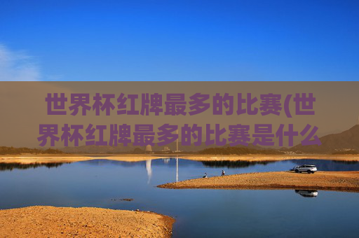 世界杯红牌最多的比赛(世界杯红牌最多的比赛是什么)