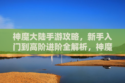 神魔大陆手游攻略，新手入门到高阶进阶全解析，神魔大陆手游攻略，新手入门到高阶进阶全解析