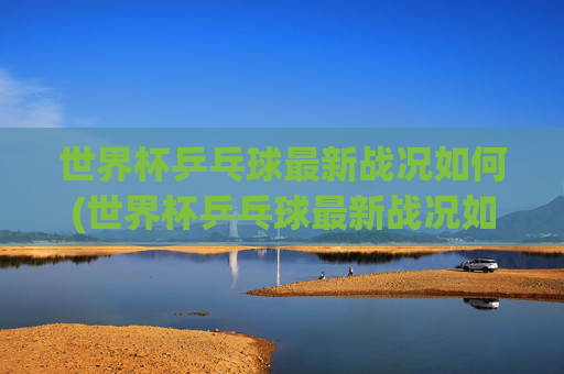 世界杯乒乓球最新战况如何(世界杯乒乓球最新战况如何看)2024世界杯乒乓球最新战况如何（观看指南）