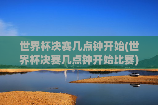 世界杯决赛几点钟开始(世界杯决赛几点钟开始比赛)