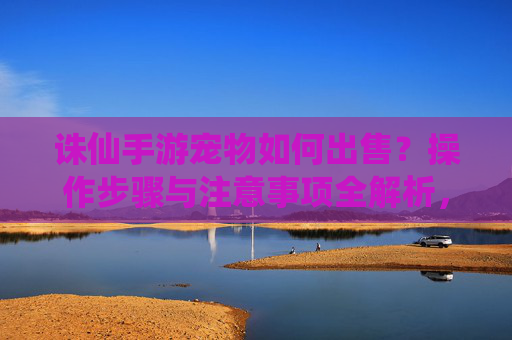 诛仙手游宠物如何出售？操作步骤与注意事项全解析，诛仙手游宠物如何出售？操作步骤与注意事项全解析