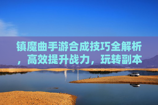 镇魔曲手游合成技巧全解析，高效提升战力，玩转副本与战斗，镇魔曲手游合成技巧全解析，高效提升战力，玩转副本与战斗