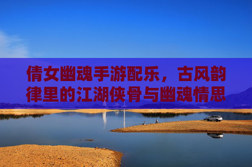 倩女幽魂手游配乐,古风韵律里的江湖侠骨与幽魂情思,倩女幽魂手游配乐,古风韵律里的江湖侠骨与幽魂情思