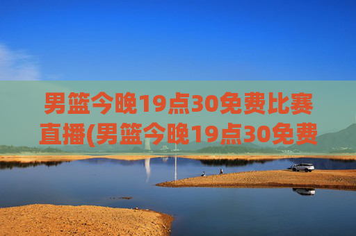 男篮今晚19点30免费比赛直播(男篮今晚19点30免费比赛直播)