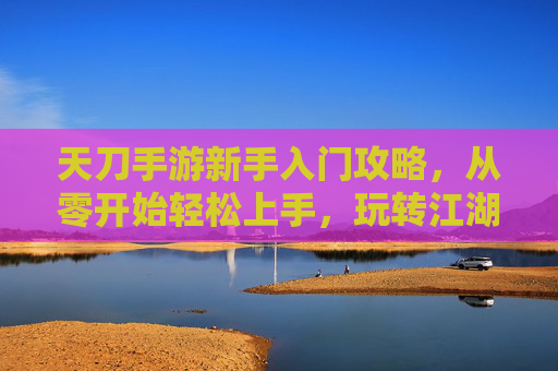 天刀手游新手入门攻略，从零开始轻松上手，玩转江湖的技巧与秘籍，天刀手游新手入门攻略，从零开始轻松上手，玩转江湖的技巧与秘籍