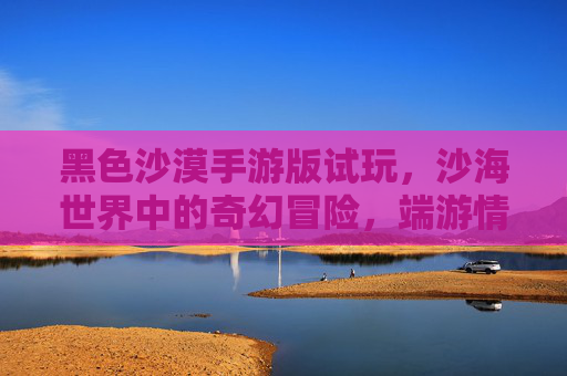 黑色沙漠手游版试玩，沙海世界中的奇幻冒险，端游情怀与移动体验的融合探索
