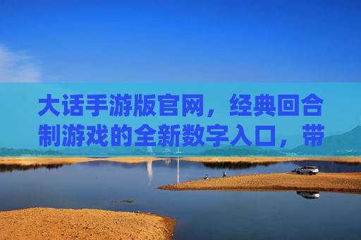 大话手游版官网，经典回合制游戏的全新数字入口，带你重返仙侠江湖的奇幻世界