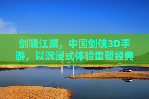 剑啸江湖，中国剑侠3D手游，以沉浸式体验重塑经典武侠世界，剑啸江湖，沉浸式3D剑侠手游 重塑经典武侠世界