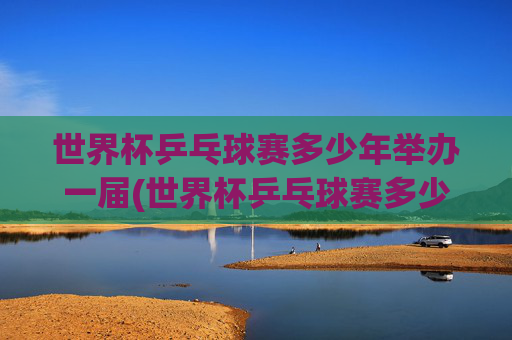 世界杯乒乓球赛多少年举办一届(世界杯乒乓球赛多少年举办一届的)