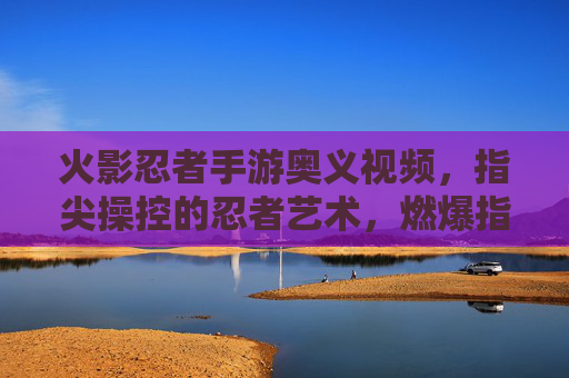 火影忍者手游奥义视频，指尖操控的忍者艺术，燃爆指尖的忍者对决！火影忍者手游奥义视频，指尖操控的忍者艺术，燃爆指尖的忍者对决