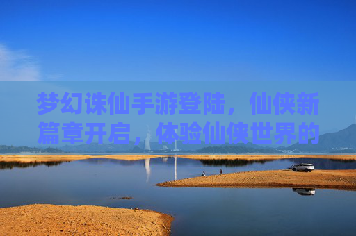 梦幻诛仙手游登陆，仙侠新篇章开启，体验仙侠世界的新可能，梦幻诛仙手游登陆，仙侠新篇章开启，体验仙侠世界的新可能