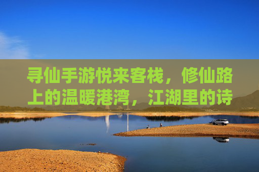 寻仙手游悦来客栈，修仙路上的温暖港湾，江湖里的诗意栖息地，寻仙手游悦来客栈，修仙路上的温暖港湾，江湖里的诗意栖息地